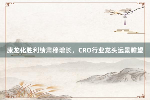 康龙化胜利绩肃穆增长，CRO行业龙头远景瞻望